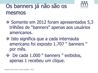 Os banners já não são os
mesmos
 Somente em 2012 foram apresentados 5,3
trilhões de “banners” apenas aos usuários
americanos.
 Isto significa que a cada internauta
americano foi exposto 1.707 “ banners ”
por mês.
 De cada 1.000 “ banners ” exibidos,
apenas 1 recebeu um clique.
Fontes: Comscore, Smart Insights, 2012
 