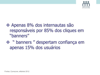 Apenas 8% dos internautas são
responsáveis por 85% dos cliques em
“banners”
 “ banners ” despertam confiança em
apenas 15% dos usuários
Fontes: Comscore, eMarket 2012
 