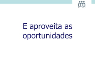 E aproveita as
oportunidades
 
