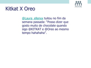 Kitkat X Oreo
@Laura_ellenxx tuitou no fim da
semana passada: “Posso dizer que
gosto muito de chocolate quando
sigo @KITKAT e @Oreo ao mesmo
tempo hahahaha”.
 