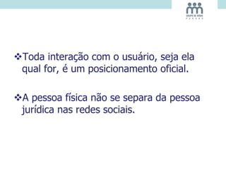 Toda interação com o usuário, seja ela
qual for, é um posicionamento oficial.
A pessoa física não se separa da pessoa
jurídica nas redes sociais.
 