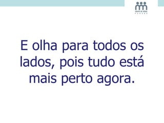 E olha para todos os
lados, pois tudo está
mais perto agora.
 