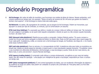 Dicionário Programática
 Ad Exchange: são redes de leilão de inventário, que funcionam nos moldes da Bolsa de Valores. Nesses ambientes, você
compra audiência em tempo real. Um exemplo: “Quero só perfis de homens de 30 a 40 anos que gostem de futebol e
tenham nível superior”. A Ad Exchange te mostra onde eles estão agora.
Ad Network: na cadeia, são agregadores de conteúdo, que se plugam às Ad Exchanges. Podem ser horizontais, que
agrupam os canais por tipo de conteúdo, ou verticais, que só comercializam um assunto.
RTB (real-time bidding): É a expressão que define o modelo de comprar mídia em leilões em tempo real. “No momento
em que a página é carregada, eu sei quem está naquele computador e decido se quero ou não comprar aquela impressão,
na hora”, diz Julien Turri.
DSP (demand-side plataform): Plataforma que auxilia o comprador. Andiara Petterle explica: “Eu quero comprar a
mulher de 34 anos que tenha navegado no Bolsa de Mulher no último mês. Posto na DSP que quero isso e quero pagar R$
X por cada perfil. A plataforma, então, se conecta com a Ad Exchange do Google, do Facebook, dos blogs etc. e me mostra
onde essas mulheres estão”.
SSP (sell-side plataform): Para os veículos, é o correspondente da DSP. A plataforma olha para todos os inventários em
tempo real, integra as várias praças do mercado e mostra qual é a mais interessante naquele momento. “O publisher coloca
o seu inventário em diferentes Ad Networks e Ad Exchanges, e essa tecnologia o auxilia. Onde ele tem mais retorno, ela
libera mais; é como uma torneira”, resume Marcelo Sant’Iago.
ATD (agency trading desks): O comprador pode efetuar a compra diretamente, via agência ou por meio de trading
desks, que são mesas de operação – uma equipe com inteligência de gente e tecnologia, responsável por fazer a compra
em tempo real.
DMP (data management platform): É uma central agregadora de dados, que vai recolhendo informações de páginas e
da audiência ao longo da cadeia. Elas podem ser coletadas no próprio site (chamadas de “first-party data”) ou fora dele
(“third-party data”).
 