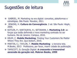 Sugestões de leitura
 GABRIEL, M. Marketing na era digital: conceitos, plataformas e
estratégias. São Paulo: Novatec, 2011.
 JENKINS, H. Cultura da Convergência. 2 ed. São Paulo: Aleph,
2009.
 KOTLER, P.; KARTAJAYA, H.; SETIAWAN, I. Marketing 3.0: as
forças que estão definindo o novo marketing centrado no ser
humano. Rio de Janeiro: Campus, 2010.
 KRUM, C. Mobile Marketing: Finding Your Customers No Matter
Where They Are. Que biztech, 2010.
 MARTIN, C.; TAYLOR, T. Mobile Marketing - a terceira tela.
M.Books, 2013 Professora, por favor, inserir cidade de publicação.
 TAPSCOTT, D. Geração Digital: A crescente e irreversível
ascensão da geração net. Makron Books, 1999
 