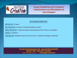 FUNCIONAMENTO DURAÇÃO :   08 meses REALIZAÇÃO :  Encontros Semanais (manhã ou tarde) ORGANIZAÇÃO :  Pequenos grupos selecionados por faixa etária e necessidades INÍCIO :   Abril/2010  INSCRIÇÃO :   Mediante Entrevista e processo de Avaliação Psicológica Individual Rua João Alves Albuquerque, 331 - Água Fria – Fortaleza – CE (85) 3271-0351 / 3256-2000 / 9176.4877 www.crisalide.com.br  -  [email_address] 