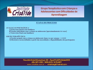 ETAPAS DO PROCESSO AVALIAÇAO PSICOLÓGICA:  A) Entrevista Inicial com familiares B) Sessões individuais com a criança ou adolescente (aproximadamente 04 vezes) c)  Entrevista Final com familiares GRUPO TERAPÊUTICO: a) Sessões grupais com a criança ou adolescente (uma vez por semana – 1:30 h) b) Horários à serem definidos a partir das necessidades e disponibilidades dos participantes Rua João Alves Albuquerque, 331 - Água Fria – Fortaleza – CE (85) 3271-0351 / 3256-2000 / 9176.4877 www.crisalide.com.br  -  [email_address] 