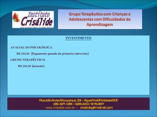 INVESTIMENTO AVALIAÇAO PSICOLÓGICA:  R$ 250,00  (Pagamento quando da primeira entrevista) GRUPO TERAPÊUTICO: R$ 200,00 (mensais)  Rua João Alves Albuquerque, 331 - Água Fria – Fortaleza – CE (85) 3271-0351 / 3256-2000 / 9176.4877 www.crisalide.com.br  -  [email_address] 