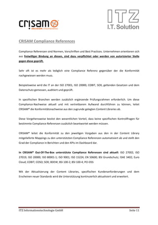 ITZ Informationstechnologie GmbH Seite 11
CRISAM Compliance References
Compliance Referenzen sind Normen, Vorschriften und Best Practices. Unternehmen orientieren sich
aus freiwilliger Bindung an diesen, sind dazu verpflichtet oder werden von autorisierter Stelle
gegen diese geprüft.
Sehr oft ist es mehr als lediglich eine Compliance Referenz gegenüber der die Konformität
nachgewiesen werden muss.
Beispielsweise wird die IT an der ISO 27001, ISO 20000, COBIT, SOX, geltenden Gesetzen und dem
Datenschutz gemessen, auditiert und geprüft.
In spezifischen Branchen werden zusätzlich ergänzende Prüfungsrahmen erforderlich. Um diese
Compliance-Nachweise aktuell und mit vertretbarem Aufwand durchführen zu können, leitet
CRISAM® die Konformitätsnachweise aus den zugrunde gelegten Content Libraries ab.
Diese Vorgehensweise besitzt den wesentlichen Vorteil, dass keine spezifischen Kontrollfragen für
bestimmte Compliance Referenzen zusätzlich beantwortet werden müssen.
CRISAM® leitet die Konformität zu den jeweiligen Vorgaben aus den in der Content Library
mitgelieferte Mappings zu den unterstützten Compliance Referenzen automatisiert ab und stellt den
Grad der Compliance in Berichten und den KPIs im Dashboard dar.
In CRISAM® Out-Of-The-Box unterstützte Compliance Referenzen sind aktuell: ISO 27002; ISO
27019; ISO 20000; ISO 80001-1; ISO 9001; ISO 15224; EN 50600; BSI Grundschutz; ISAE 3402; Euro
Cloud; COBIT; COSO; SOX; BDEW; BSI 100-2; BSI 100-4; PCI-DSS
Mit der Aktualisierung der Content Libraries, spezifischen Kundenanforderungen und dem
Erscheinen neuer Standards wird die Unterstützung kontinuierlich aktualisiert und erweitert.
 