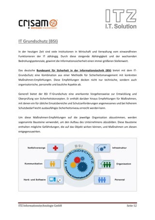 ITZ Informationstechnologie GmbH Seite 12
IT Grundschutz (BSI)
In der heutigen Zeit sind viele Institutionen in Wirtschaft und Verwaltung vom einwandfreien
Funktionieren der IT abhängig. Durch diese steigende Abhängigkeit und der wachsenden
Bedrohungspotenziale, gewinnt die Informationssicherheit einen immer größeren Stellenwert.
Das deutsche Bundesamt für Sicherheit in der Informationstechnik (BSI) bietet mit dem IT-
Grundschutz eine Kombination aus einer Methodik für Sicherheitsmanagement mit konkreten
Maßnahmen-Empfehlungen. Diese Empfehlungen decken nicht nur technische, sondern auch
organisatorische, personelle und bauliche Aspekte ab.
Generell bietet der BSI IT-Grundschutz eine anerkannte Vorgehensweise zur Entwicklung und
Überprüfung von Sicherheitskonzepten. Er enthält darüber hinaus Empfehlungen für Maßnahmen,
mit denen ein für übliche Einsatzbereiche und Schutzanforderungen angemessenes und bei höherem
Schutzbedarf leicht ausbaufähiges Sicherheitsniveau erreicht werden kann.
Um diese Maßnahmen-Empfehlungen auf die jeweilige Organisation abzustimmen, werden
sogenannte Bausteine verwendet, um den Aufbau des Unternehmens abzubilden. Diese Bausteine
enthalten mögliche Gefährdungen, die auf das Objekt wirken können, und Maßnahmen um diesen
entgegenzuwirken.
 