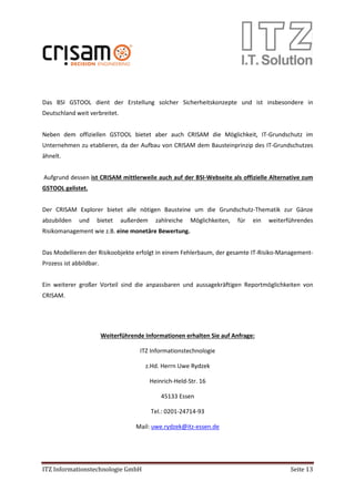 ITZ Informationstechnologie GmbH Seite 13
Das BSI GSTOOL dient der Erstellung solcher Sicherheitskonzepte und ist insbesondere in
Deutschland weit verbreitet.
Neben dem offiziellen GSTOOL bietet aber auch CRISAM die Möglichkeit, IT-Grundschutz im
Unternehmen zu etablieren, da der Aufbau von CRISAM dem Bausteinprinzip des IT-Grundschutzes
ähnelt.
Aufgrund dessen ist CRISAM mittlerweile auch auf der BSI-Webseite als offizielle Alternative zum
GSTOOL gelistet.
Der CRISAM Explorer bietet alle nötigen Bausteine um die Grundschutz-Thematik zur Gänze
abzubilden und bietet außerdem zahlreiche Möglichkeiten, für ein weiterführendes
Risikomanagement wie z.B. eine monetäre Bewertung.
Das Modellieren der Risikoobjekte erfolgt in einem Fehlerbaum, der gesamte IT-Risiko-Management-
Prozess ist abbildbar.
Ein weiterer großer Vorteil sind die anpassbaren und aussagekräftigen Reportmöglichkeiten von
CRISAM.
Weiterführende Informationen erhalten Sie auf Anfrage:
ITZ Informationstechnologie
z.Hd. Herrn Uwe Rydzek
Heinrich-Held-Str. 16
45133 Essen
Tel.: 0201-24714-93
Mail: uwe.rydzek@itz-essen.de
 