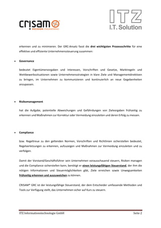 ITZ Informationstechnologie GmbH Seite 2
erkennen und zu minimieren. Der GRC-Ansatz fasst die drei wichtigsten Prozessschritte für eine
effektive und effiziente Unternehmenssteuerung zusammen:
• Governance
bedeutet Eigentümervorgaben und Interessen, Vorschriften und Gesetze, Marktregeln und
Wettbewerbssituationen sowie Unternehmensstrategien in klare Ziele und Managementdirektiven
zu bringen, im Unternehmen zu kommunizieren und kontinuierlich an neue Gegebenheiten
anzupassen.
• Risikomanagement
hat die Aufgabe, potentielle Abweichungen und Gefährdungen von Zielvorgaben frühzeitig zu
erkennen und Maßnahmen zur Korrektur oder Vermeidung einzuleiten und deren Erfolg zu messen.
• Compliance
bzw. Regeltreue zu den geltenden Normen, Vorschriften und Richtlinien sicherstellen bedeutet,
Regelverletzungen zu erkennen, aufzuzeigen und Maßnahmen zur Vermeidung einzuleiten und zu
verfolgen.
Damit der Vorstand/Geschäftsführer sein Unternehmen vorausschauend steuern, Risiken managen
und die Compliance sicherstellen kann, benötigt er einen leistungsfähigen Steuerstand, der ihm die
nötigen Informationen und Steuermöglichkeiten gibt, Ziele erreichen sowie Unwegsamkeiten
frühzeitig erkennen und auszuweichen zu können.
CRISAM® GRC ist der leistungsfähige Steuerstand, der dem Entscheider umfassende Methoden und
Tools zur Verfügung stellt, das Unternehmen sicher auf Kurs zu steuern.
 