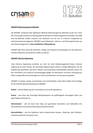 ITZ Informationstechnologie GmbH Seite 3
CRISAM® Risikomanagement Methode
Die CRISAM® (Corporate Risk Application Method) Risikomanagement Methode wurde vom Team
der Firma calpana business consulting gmbh als Standard im Risikomanagement entwickelt. Seit 1998
wird die Methode vielfach erweitert und verbessert und hat sich im IT-Bereich weitgehend als
Industriestandard durchgesetzt. CRISAM® vereint Methoden-, Wissens- und Erfahrungselemente aus
dem Risikomanagement in einer einheitlichen Softwarelösung.
CRISAM® gibt Ihnen damit die Sicherheit, richtige und fundierte Entscheidungen für das Wachstum
und den Erfolg Ihres Unternehmens treffen zu können.
CRISAM® Decision Engineering
Unter Decision Engineering verstehen wir mehr als einen Risikomanagement-Prozess. Decision
Engineering ist jener Prozess, der potenzielle Abweichungen erkennt, richtige Maßnahmen für die
Rückführung identifiziert und deren Effizienz und Auswirkung nachvollziehbar feststellt, daraus für
den Entscheider eine fundierte Entscheidungsgrundlage mit Alternativen und deren Konsequenzen
liefert und getroffene Entscheidungen für Dritte nachvollziehbar und transparent gestaltet.
CRISAM® ist einfach, präzise, wertorientiert und nachvollziehbar. Diese Werte bilden die Grundlage
für die laufende Weiterentwicklung von CRISAM®.
Einfach – weil die Bedienung sehr unkompliziert und intuitiv gestaltet ist.
Präzise – weil Ihnen das hinterlegte Methodensystem die größtmögliche Genauigkeit liefert und
jedes Ergebnis belastbar ist.
Wertorientiert – weil Sie durch den Fokus auf quantitative Kennzahlen und Risikomaße eine
wertorientierte Unternehmensführung verwirklichen können.
Nachvollziehbar – weil die Ergebnisse durch entsprechende Analyse-, Reporting- oder Drilldown-
Funktionen jederzeit transparent sind.
 