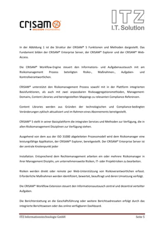 ITZ Informationstechnologie GmbH Seite 5
In der Abbildung 1 ist die Struktur der CRISAM® 5 Funktionen und Methoden dargestellt. Das
Fundament bilden der CRISAM® Enterprise Server, der CRISAM® Explorer und der CRISAM® Web-
Access.
Die CRISAM® Workflow-Engine steuert den Informations- und Aufgabenaustausch mit am
Risikomanagement Prozess beteiligten Risiko-, Maßnahmen-, Aufgaben- und
Kontrollverantwortlichen.
CRISAM® unterstützt den Risikomanagement Prozess sowohl mit in der Plattform integrierten
Basisfunktionen, als auch mit zwei anpassbaren Risikoaggregationsmethoden, Management-
Domains, Content Libraries und bereitgestellten Mappings zu relevanten Compliance-Referenzen.
Content Libraries werden aus Gründen der technologischen und Compliance-bedingten
Veränderungen zyklisch aktualisiert und im Rahmen eines Abonnements bereitgestellt.
CRISAM® 5 stellt in seiner Basisplattform die integralen Services und Methoden zur Verfügung, die in
allen Risikomanagement Disziplinen zur Verfügung stehen.
Ausgehend von dem aus der ISO 31000 abgeleiteten Prozessmodell wird dem Risikomanager eine
leistungsfähige Applikation, der CRISAM® Explorer, bereitgestellt. Der CRISAM® Enterprise Server ist
der zentrale Knotenpunkt jeder
Installation. Entsprechend dem Rechtemanagement arbeiten ein oder mehrere Risikomanager in
ihrer Management Disziplin, um unternehmensweite Risiken, IT- oder Projektrisiken zu bearbeiten.
Risiken werden direkt oder remote per Web-Unterstützung von Risikoverantwortlichen erfasst.
Erforderliche Maßnahmen werden identifiziert, bewertet, beauftragt und deren Umsetzung verfolgt.
Die CRISAM® Workflow-Extension steuert den Informationsaustausch zentral und dezentral verteilter
Aufgaben.
Die Berichterstattung an die Geschäftsführung oder weitere Berichtsadressaten erfolgt durch das
integrierte Berichtswesen oder das online verfügbaren Dashboard.
 