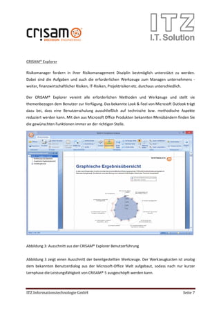 ITZ Informationstechnologie GmbH Seite 7
CRISAM® Explorer
Risikomanager fordern in ihrer Risikomanagement Disziplin bestmöglich unterstützt zu werden.
Dabei sind die Aufgaben und auch die erforderlichen Werkzeuge zum Managen unternehmens -
weiter, finanzwirtschaftlicher Risiken, IT-Risiken, Projektrisiken etc. durchaus unterschiedlich.
Der CRISAM® Explorer vereint alle erforderlichen Methoden und Werkzeuge und stellt sie
themenbezogen dem Benutzer zur Verfügung. Das bekannte Look & Feel von Microsoft Outlook trägt
dazu bei, dass eine Benutzerschulung ausschließlich auf technische bzw. methodische Aspekte
reduziert werden kann. Mit den aus Microsoft Office Produkten bekannten Menübändern finden Sie
die gewünschten Funktionen immer an der richtigen Stelle.
Abbildung 3: Ausschnitt aus der CRISAM® Explorer Benutzerführung
Abbildung 3 zeigt einen Ausschnitt der bereitgestellten Werkzeuge. Der Werkzeugkasten ist analog
dem bekannten Benutzerdialog aus der Microsoft-Office Welt aufgebaut, sodass nach nur kurzer
Lernphase die Leistungsfähigkeit von CRISAM® 5 ausgeschöpft werden kann.
 