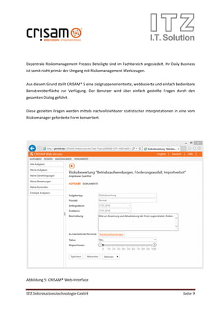 ITZ Informationstechnologie GmbH Seite 9
Dezentrale Risikomanagement Prozess Beteiligte sind im Fachbereich angesiedelt. Ihr Daily Business
ist somit nicht primär der Umgang mit Risikomanagement Werkzeugen.
Aus diesem Grund stellt CRISAM® 5 eine zielgruppenorientierte, webbasierte und einfach bedienbare
Benutzeroberfläche zur Verfügung. Der Benutzer wird über einfach gestellte Fragen durch den
gesamten Dialog geführt.
Diese gezielten Fragen werden mittels nachvollziehbarer statistischer Interpretationen in eine vom
Risikomanager geforderte Form konvertiert.
Abbildung 5: CRISAM® Web-Interface
 