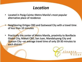 Location
Located  in  Pasig-­‐Cainta
alternative  place  of  residence

Neighboring  Ortigas  CBD  and  Eastwood  City  with  a  travel  time  
of  less  than  10  minutes

Practically  the  center  of  Metro  Manila,  proximity  to  Bonifacio  
Global  City,  Makati  CBD,  San  Juan,  Mandaluyong  City  and  
Quezon  City   an  average  travel  time  of  only  20-­‐30  minutes  to  
each  district.
 