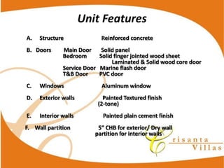 Unit  Features
A.     Structure                                                      Reinforced  concrete
B.      Doors                  Main  Door              Solid  panel
                              Bedroom                  Solid  finger  jointed  wood  sheet
                                                            Laminated  &  Solid  wood  core  door
                              Service  Door      Marine  flash  door
                              T&B  Door                PVC  door
C.     Windows                                                      Aluminum  window
D.     Exterior  walls                                        Painted  Textured  finish  
                                                       (2-­‐tone)
E.     Interior  walls                                          Painted  plain  cement  finish

                                               partition  for  interior  walls
 