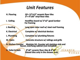 Unit  Features
                                  2F

                                 For  framing
J.  Roofing                                        Long  span  color  roof  w/  steel  roof  framing
K.  Electrical                                  Complete  w/  electrical  devices
L.  Plumbing                                  Complete  w/  plumbing  fixtures
M.  Stairs                                              Concrete  structure  w/  railings  and  grills
N.  Kitchen  Counter          Modular  kit.  Counter  wit  stainless  sink  and  
                faucet,  overhang  cabinet  (not  included)

                                  Glazed  tiles  only  in  the  shower  area
 