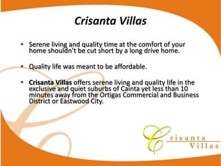 Crisanta  Villas
Serene  living  and  quality  time  at  the  comfort  of  your  


Quality  life  was  meant  to  be  affordable.

Crisanta  Villas offers  serene  living  and  quality  life  in  the  
exclusive  and  quiet  suburbs  of  Cainta  yet  less  than  10  
minutes  away  from  the  Ortigas  Commercial  and  Business  
District  or  Eastwood  City.
 