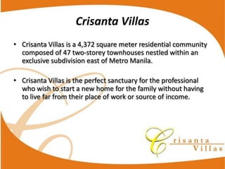 Crisanta  Villas
Crisanta  Villas  is  a  4,372  square  meter  residential  community  
composed  of  47  two-­‐storey  townhouses  nestled  within  an  
exclusive  subdivision  east  of  Metro  Manila.

Crisanta  Villas  is  the  perfect  sanctuary  for  the  professional  
who  wish  to  start  a  new  home  for  the  family  without  having  
to  live  far  from  their  place  of  work  or  source  of  income.
 