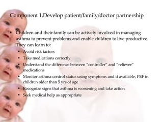 Component 1.Develop patient/family/doctor partnership Children and their family can be actively involved in managing asthma to prevent problems and enable children to live productive. They can learn to: Avoid risk factors Take medications correctly Understand the difference between “controller” and “reliever” medications  Monitor asthma control status using symptoms and if available, PEF in children older than 5 yrs of age Recognize signs that asthma is worsening and take action Seek medical help as appropriate 