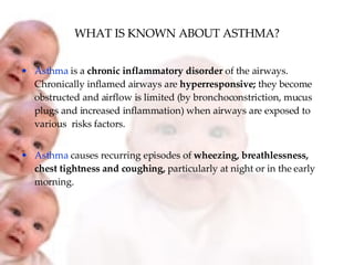 WHAT IS KNOWN ABOUT ASTHMA? Asthma  is a  chronic inflammatory disorder  of the airways. Chronically inflamed airways are  hyperresponsive;  they become obstructed and airflow is limited (by bronchoconstriction, mucus plugs and increased inflammation) when airways are exposed to various  risks factors. Asthma  causes recurring episodes of  wheezing, breathlessness, chest tightness and coughing,  particularly at night or in the early morning. 