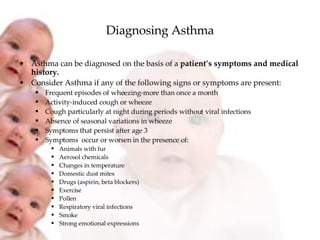 Diagnosing Asthma Asthma can be diagnosed on the basis of a  patient’s symptoms and medical history. Consider Asthma if any of the following signs or symptoms are present: Frequent episodes of wheezing-more than once a month Activity-induced cough or wheeze Cough particularly at night during periods without viral infections Absence of seasonal variations in wheeze Symptoms that persist after age 3 Symptoms  occur or worsen in the presence of: Animals with fur Aerosol chemicals Changes in temperature Domestic dust mites Drugs (aspirin, beta blockers) Exercise Pollen Respiratory viral infections Smoke Strong emotional expressions 