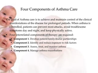Four Components of Asthma Care The goal of Asthma care is to achieve and maintain control of the clinical manifestations of the disease for prolonged periods. When asthma is controlled, patients can prevent most attacks, avoid troublesome symptoms day and night, and keep physically active. Four interrelated components of therapy are required: Component 1 . Develop patient/family/doctor partnerships Component 2 . Identify and reduce exposure to risk factors Component 3 . Assess, treat, and monitor asthma Component 4.  Manage asthma exacerbations 