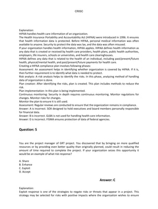 Explanation:
HIPAA handles health care information of an organization.
The Health Insurance Portability and Accountability Act (HIPAA) were introduced in 1996. It ensures
that health information data is protected. Before HIPAA, personal medical information was often
available to anyone. Security to protect the data was lax, and the data was often misused.
If your organization handles health information, HIPAA applies. HIPAA defines health information as
any data that is created or received by health care providers, health plans, public health authorities,
employers, life insurers, schools or universities, and health care clearinghouses.
HIPAA defines any data that is related to the health of an individual, including past/present/future
health, physical/mental health, and past/present/future payments for health care.
Creating a HIPAA compliance plan involves following phases:
Assessment: An assessment helps in identifying whether organization is covered by HIPAA. If it is,
then further requirement is to identify what data is needed to protect.
Risk analysis: A risk analysis helps to identify the risks. In this phase, analyzing method of handling
data of organization is done.
Plan creation: After identifying the risks, plan is created. This plan includes methods to reduce the
risk.
Plan implementation: In this plan is being implemented.
Continuous monitoring: Security in depth requires continuous monitoring. Monitor regulations for
changes. Monitor risks for changes.
Monitor the plan to ensure it is still used.
Assessment: Regular reviews are conducted to ensure that the organization remains in compliance.
Answer: A is incorrect. SOX designed to hold executives and board members personally responsible
for financial data.
Answer: B is incorrect. GLBA is not used for handling health care information.
Answer: D is incorrect. FISMA ensures protection of data of federal agencies.
Question: 5
You are the project manager of GRT project. You discovered that by bringing on more qualified
resources or by providing even better quality than originally planned, could result in reducing the
amount of time required to complete the project. If your organization seizes this opportunity it
would be an example of what risk response?
A. Share
B. Enhance
C. Exploit
D. Accept
Answer: C
Explanation:
Exploit response is one of the strategies to negate risks or threats that appear in a project. This
strategy may be selected for risks with positive impacts where the organization wishes to ensure
CRISC
4 http://
 
