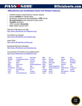 OfficialCerts.com Certification Exam Full Version Features;
- Verified answers researched by industry experts.
- Exams updated on regular basis.
- Questions, Answers are downloadable in PDF format.
- No authorization code required to open exam.
- Portable anywhere.
- 100% success Guarantee.
- Fast, helpful support 24x7.
View list of All exams we offer;
http://www.officialcerts.com/allexams.asp
To contact our Support;
http://www.officialcerts.com/support.asp
View FAQs
http://www.officialcerts.com/faq.asp
Download All Exams Samples
http://www.officialcerts.com/samples.asp
To purchase Full Version and updated exam;
http://www.officialcerts.com/allexams.asp
3COM CompTIA Filemaker IBM LPI OMG Sun
ADOBE ComputerAssociates Fortinet IISFA McAfee Oracle Sybase
APC CWNP Foundry Intel McData PMI Symantec
Apple DELL Fujitsu ISACA Microsoft Polycom TeraData
BEA ECCouncil GuidanceSoftware ISC2 Mile2 RedHat TIA
BICSI EMC HDI ISEB NetworkAppliance Sair Tibco
CheckPoint Enterasys Hitachi ISM Network-General SASInstitute TruSecure
Cisco ExamExpress HP Juniper Nokia SCP Veritas
Citrix Exin Huawei Legato Nortel See-Beyond Vmware
CIW ExtremeNetworks Hyperion Lotus Novell Google
End of DEMO
 