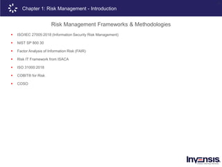11
Chapter 1: Risk Management - Introduction
Risk Management Frameworks & Methodologies
 ISO/IEC 27005:2018 (Information Security Risk Management)
 NIST SP 800 30
 Factor Analysis of Information Risk (FAIR)
 Risk IT Framework from ISACA
 ISO 31000:2018
 COBIT® for Risk
 COSO
 