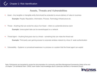 14
Note: Participants are requested to review the documentation for commonly used Risk Management frameworks (listed at the end
of chapter 1) to familiarize them. CRISC exam doesn’t test knowledge about a particular standard or framework though.
Chapter 2: Risk Identification
Assets, Threats and Vulnerabilities
 Asset – Any tangible or intangible entity that should be protected to ensure delivery of value to business
Example: People, Reputation, Information, Process, Technology Infrastructure etc.
 Threat – Anything that can erode the value of an Asset – refers to a potential adverse event
Example: Unencrypted data can be eavesdropped on a network
 Threat Agent – Anything that gives rise to a threat – something that can make the threat real
Example: Third-party user gaining access to corporate wireless network by virtue of weak authentication
 Vulnerability – Systemic or procedural weakness in a process or a system that the threat agent can exploit
 