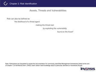 15
Note: Participants are requested to review the documentation for commonly used Risk Management frameworks (listed at the end
of chapter 1) to familiarize them. CRISC exam doesn’t test knowledge about a particular standard or framework though.
Risk can also be defined as
“the likelihood of a threat agent
making the threat real
by exploiting the vulnerability
found on the Asset”
Chapter 2: Risk Identification
Assets, Threats and Vulnerabilities
 