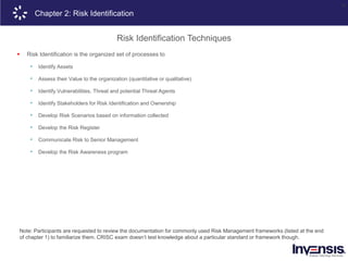 16
Note: Participants are requested to review the documentation for commonly used Risk Management frameworks (listed at the end
of chapter 1) to familiarize them. CRISC exam doesn’t test knowledge about a particular standard or framework though.
Chapter 2: Risk Identification
Risk Identification Techniques
 Risk Identification is the organized set of processes to
• Identify Assets
• Assess their Value to the organization (quantitative or qualitative)
• Identify Vulnerabilities, Threat and potential Threat Agents
• Identify Stakeholders for Risk Identification and Ownership
• Develop Risk Scenarios based on information collected
• Develop the Risk Register
• Communicate Risk to Senior Management
• Develop the Risk Awareness program
 