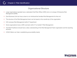 19
Chapter 2: Risk Identification
Organizational Structure
 Large organizations typically have a dedicated Chief Risk Officer (CRO) who is in-charge of Enterprise Risk
Management (ERM)
 Each Business Unit can have a team or an individual that handles Risk Management for that unit
 The structure of the Risk Management team can be based on the overall size of the organization
 CIO oversees Risk Management within IT department
 Some organizations have a GRC sub-team within IT to handle IT Risk Management
 The Risk Practitioner should have a clear understanding of the Risk Management Team organization and the reporting
structure
 A RACI Matrix can help in establishing accountability clearly
 