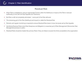 21
Chapter 2: Risk Identification
Residual Risk
 When Risk is mitigated by using an appropriate Control, either the likelihood or impact of the Risk is reduced
sufficiently (in line with the Risk Appetite and Tolerance)
 But Risk is still not completely eliminated – some part of the Risk still exist
 The remaining part of the Risk (likelihood and impact) is called the Residual Risk
 Periodic and regular monitoring is required to ensure Residual Risk doesn’t cross the levels set by Risk Appetite
 Identifying Residual Risks (post Risk Response and Mitigation) is essential part of Risk Management (Remember Risk
Management process is cyclic)
 Residual Risks should be treated like primary Risks if they are likely to exceed the limits acceptable to the organization
 