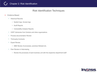 22
Chapter 2: Risk Identification
Risk Identification Techniques
 Evidence Based
• Historical Records
• System logs, Access logs
• Audit Reports
• Vulnerability Analysis Reports
• CERT Advisories from Vendors and other organizations
• Process documentation Review
• Third-party Contracts
• Expert Review
• SME Review of processes, practices followed etc.
• Peer Review or Interviewing
• Review the processes of each business unit with the respective department staff
 