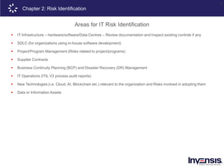 23
Chapter 2: Risk Identification
Areas for IT Risk Identification
 IT Infrastructure – hardware/software/Data Centres – Review documentation and Inspect existing controls if any
 SDLC (for organizations using in-house software development)
 Project/Program Management (Risks related to project/programs)
 Supplier Contracts
 Business Continuity Planning (BCP) and Disaster Recovery (DR) Management
 IT Operations (ITIL V3 process audit reports)
 New Technologies (i.e. Cloud, AI, Blockchain etc.) relevant to the organization and Risks involved in adopting them
 Data or Information Assets
 