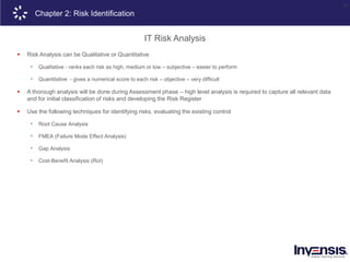 24
Chapter 2: Risk Identification
IT Risk Analysis
 Risk Analysis can be Qualitative or Quantitative
• Qualitative - ranks each risk as high, medium or low – subjective – easier to perform
• Quantitative - gives a numerical score to each risk – objective – very difficult
 A thorough analysis will be done during Assessment phase – high level analysis is required to capture all relevant data
and for initial classification of risks and developing the Risk Register
 Use the following techniques for identifying risks, evaluating the existing control
• Root Cause Analysis
• FMEA (Failure Mode Effect Analysis)
• Gap Analysis
• Cost-Benefit Analysis (RoI)
 
