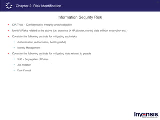 25
Chapter 2: Risk Identification
Information Security Risk
 CIA Triad – Confidentiality, Integrity and Availability
 Identify Risks related to the above (i.e. absence of HA cluster, storing data without encryption etc.)
 Consider the following controls for mitigating such risks
• Authentication, Authorization, Auditing (AAA)
• Identity Management
 Consider the following controls for mitigating risks related to people
• SoD – Segregation of Duties
• Job Rotation
• Dual Control
 