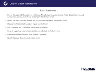 26
Chapter 2: Risk Identification
Risk Scenarios
 Use all the captured information w.r.t. Risks i.e. Threats, Agents, Vulnerabilities, Risks, Classification, Impact
Assessment, existing controls etc. and prepare detailed scenarios
 Qualify the Risks identified, Review and tabulate them into a Risk Register document
 Classify the Risks (initial) based on impact and likelihood
 Use Qualitative and Quantitative methods as appropriate
 Keep all supporting documentation (evidences collected) for further review
 Consider Business objectives, Risk Appetite, Tolerance
 Identify Residual Risks (where Controls exist)
 