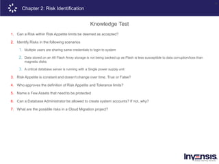 29
Chapter 2: Risk Identification
Knowledge Test
1. Can a Risk within Risk Appetite limits be deemed as accepted?
2. Identify Risks in the following scenarios
1. Multiple users are sharing same credentials to login to system
2. Data stored on an All Flash Array storage is not being backed up as Flash is less susceptible to data corruption/loss than
magnetic disks
3. A critical database server is running with a Single power supply unit
3. Risk Appetite is constant and doesn’t change over time. True or False?
4. Who approves the definition of Risk Appetite and Tolerance limits?
5. Name a Few Assets that need to be protected
6. Can a Database Administrator be allowed to create system accounts? If not, why?
7. What are the possible risks in a Cloud Migration project?
 