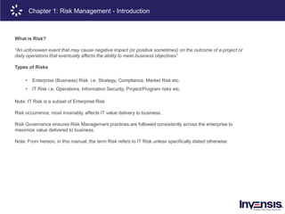 6
What is Risk?
“An unforeseen event that may cause negative impact (or positive sometimes) on the outcome of a project or
daily operations that eventually affects the ability to meet business objectives”
Types of Risks
• Enterprise (Business) Risk i.e. Strategy, Compliance, Market Risk etc.
• IT Risk i.e. Operations, Information Security, Project/Program risks etc.
Note: IT Risk is a subset of Enterprise Risk
Risk occurrence, most invariably, affects IT value delivery to business.
Risk Governance ensures Risk Management practices are followed consistently across the enterprise to
maximize value delivered to business.
Note: From hereon, in this manual, the term Risk refers to IT Risk unless specifically stated otherwise
Chapter 1: Risk Management - Introduction
 