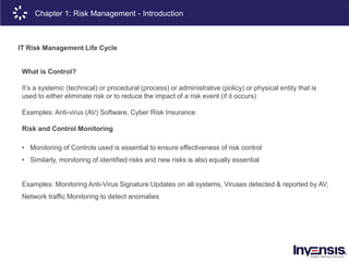 8
IT Risk Management Life Cycle
What is Control?
It’s a systemic (technical) or procedural (process) or administrative (policy) or physical entity that is
used to either eliminate risk or to reduce the impact of a risk event (if it occurs)
Examples: Anti-virus (AV) Software, Cyber Risk Insurance
Risk and Control Monitoring
• Monitoring of Controls used is essential to ensure effectiveness of risk control
• Similarly, monitoring of identified risks and new risks is also equally essential
Examples: Monitoring Anti-Virus Signature Updates on all systems, Viruses detected & reported by AV,
Network traffic Monitoring to detect anomalies
Chapter 1: Risk Management - Introduction
 