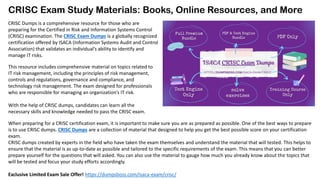 CRISC Exam Study Materials: Books, Online Resources, and More
CRISC Dumps is a comprehensive resource for those who are
preparing for the Certified in Risk and Information Systems Control
(CRISC) examination. The CRISC Exam Dumps is a globally recognized
certification offered by ISACA (Information Systems Audit and Control
Association) that validates an individual’s ability to identify and
manage IT risks.
This resource includes comprehensive material on topics related to
IT risk management, including the principles of risk management,
controls and regulations, governance and compliance, and
technology risk management. The exam designed for professionals
who are responsible for managing an organization’s IT risk.
With the help of CRISC dumps, candidates can learn all the
necessary skills and knowledge needed to pass the CRISC exam.
When preparing for a CRISC certification exam, it is important to make sure you are as prepared as possible. One of the best ways to prepare
is to use CRISC dumps. CRISC Dumps are a collection of material that designed to help you get the best possible score on your certification
exam.
CRISC dumps created by experts in the field who have taken the exam themselves and understand the material that will tested. This helps to
ensure that the material is as up-to-date as possible and tailored to the specific requirements of the exam. This means that you can better
prepare yourself for the questions that will asked. You can also use the material to gauge how much you already know about the topics that
will be tested and focus your study efforts accordingly.
Exclusive Limited Exam Sale Offer! https://dumpsboss.com/isaca-exam/crisc/
 