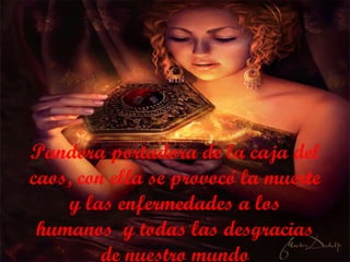 Pandora portadora de la caja del caos, con ella se provocó la muerte y las enfermedades a los humanos   y todas las desgracias de nuestro mundo 