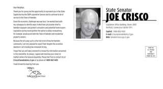 Dear Neighbor,
Thank you for giving me the opportunity to represent you in the State    State Senator
Capitol during the 2009 Legislative Session and to continue to be of
service to the Town of Hamden.
Given the economic challenges we now face, I’ve worked hard with
my colleagues to identify ways in which we can provide relief to
                                                                         joe crisco
                                                                         Legislative Office Building, Room 2800
Hamden taxpayers and protect consumers and potential home buyers.        Hartford, Connecticut 06106-1591
Legislation giving municipalities the option to delay revaluations,      Capitol: 1-800-842-1420
for example, would assist both the Town of Hamden and residential        E-mail: Crisco@senatedems.ct.gov
property owners.                                                         Web: SenatorCrisco.cga.ct.gov
Because the arts play such a vital role in enriching the Hamden
community, I am very pleased to report that—despite the economic
downturn—arts funding has remained strong.                                                                           PRSRT STD
                                                                                                                    U.S. POSTAGE
I hope that you will take a moment to review the information presented                                                   PAID
in this newsletter. As always, I appreciate learning your views on                                                 HARTFORD CT
                                                                                                                  PERMIT NO. 3937
matters before the General Assembly. Please feel free to contact me at
Crisco@senatedems.ct.gov or by phone at 1-800-842-1420.
I look forward to hearing from you.
                  Sincerely,


                  State Senator Joe Crisco
 