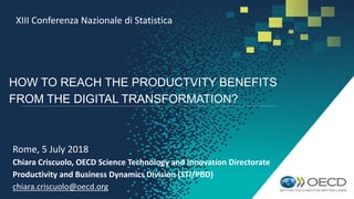 HOW TO REACH THE PRODUCTVITY BENEFITS
FROM THE DIGITAL TRANSFORMATION?
Rome, 5 July 2018
Chiara Criscuolo, OECD Science Technology and Innovation Directorate
Productivity and Business Dynamics Division (STI/PBD)
chiara.criscuolo@oecd.org
XIII Conferenza Nazionale di Statistica
 