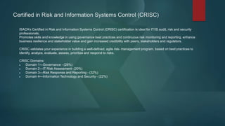Certified in Risk and Information Systems Control (CRISC)
ISACA’s Certified in Risk and Information Systems Control (CRISC) certification is ideal for IT/IS audit, risk and security
professionals.
Promotes skills and knowledge in using governance best practices and continuous risk monitoring and reporting. enhance
business resilience and stakeholder value and gain increased credibility with peers, stakeholders and regulators.
CRISC validates your experience in building a well-defined, agile risk- management program, based on best practices to
identify, analyze, evaluate, assess, prioritize and respond to risks.
CRISC Domains:
 Domain 1—Governance - (26%)
 Domain 2—IT Risk Assessment- (20%)
 Domain 3—Risk Response and Reporting - (32%)
 Domain 4—Information Technology and Security - (22%)
 