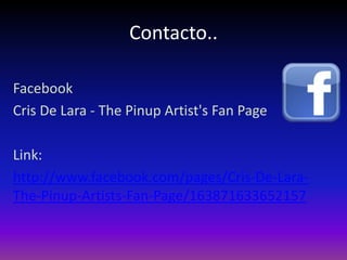Contacto..

Facebook
Cris De Lara - The Pinup Artist's Fan Page

Link:
http://www.facebook.com/pages/Cris-De-Lara-
The-Pinup-Artists-Fan-Page/163871633652157
 